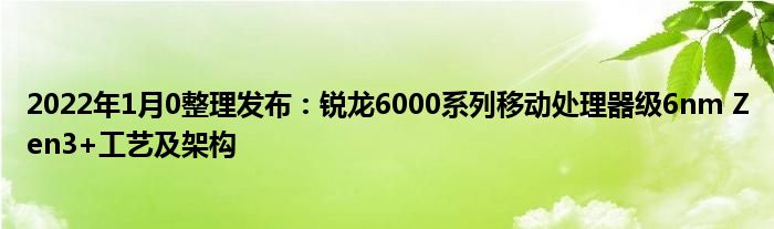 2022年1月10整理发布：锐龙6000系列移动处理器级6nm Zen3+工艺及架构