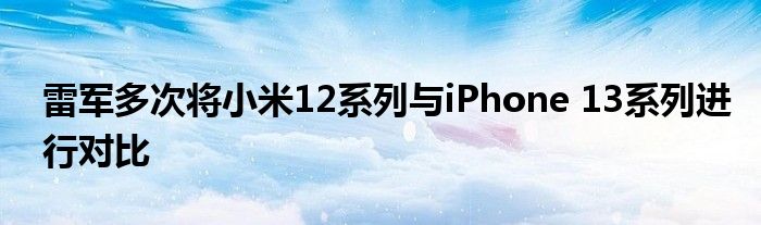 雷军多次将小米12系列与iPhone 13系列进行对比