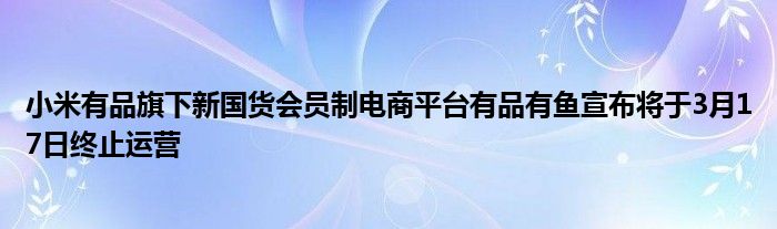 小米有品旗下新国货会员制电商平台有品有鱼宣布将于3月17日终止运营