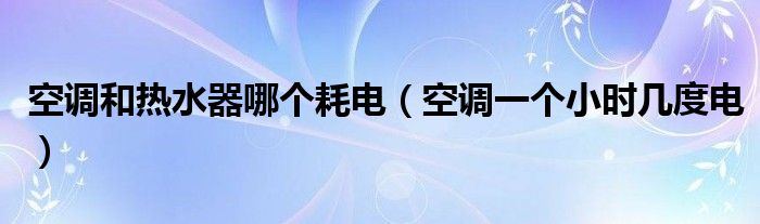 空调和热水器哪个耗电（空调一个小时几度电）