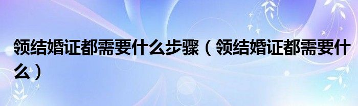 领结婚证都需要什么步骤（领结婚证都需要什么）