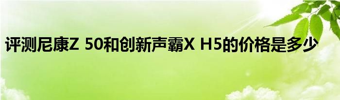 评测尼康Z 50和创新声霸X H5的价格是多少