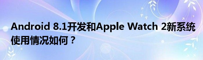 Android 8.1开发和Apple Watch 2新系统使用情况如何？