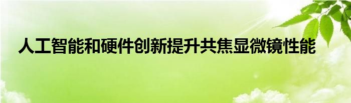 人工智能和硬件创新提升共焦显微镜性能