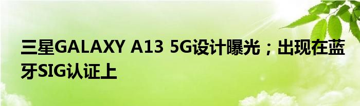 三星GALAXY A13 5G设计曝光；出现在蓝牙SIG认证上