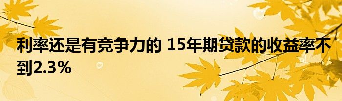 利率还是有竞争力的 15年期贷款的收益率不到2.3%