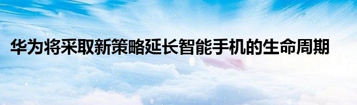 华为将采取新策略延长智能手机的生命周期