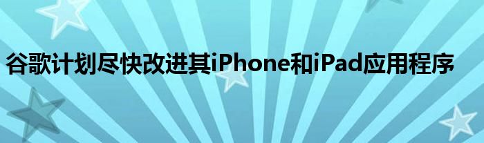 谷歌计划尽快改进其iPhone和iPad应用程序