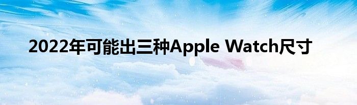 2022年可能出三种Apple Watch尺寸