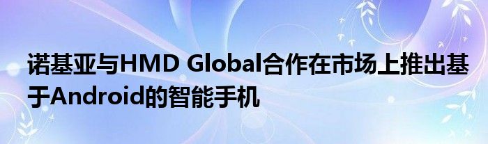 诺基亚与HMD Global合作在市场上推出基于Android的智能手机