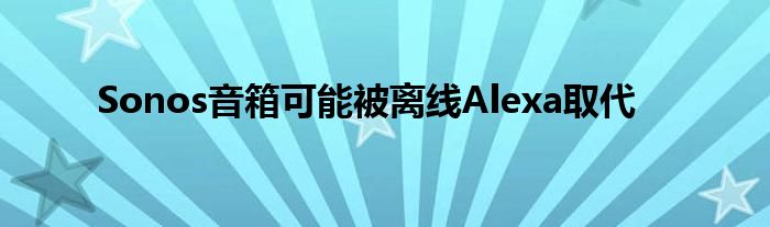 Sonos音箱可能被离线Alexa取代