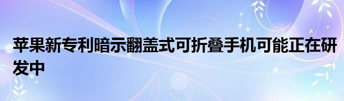 苹果新专利暗示翻盖式可折叠手机可能正在研发中