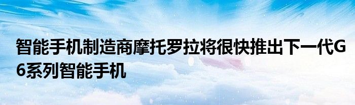 智能手机制造商摩托罗拉将很快推出下一代G6系列智能手机