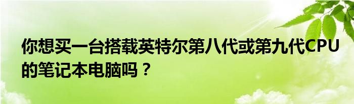 你想买一台搭载英特尔第八代或第九代CPU的笔记本电脑吗？