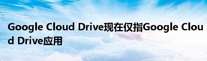 Google Cloud Drive现在仅指Google Cloud Drive应用