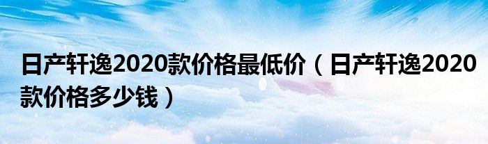 日产轩逸2020款价格最低价（日产轩逸2020款价格多少钱）