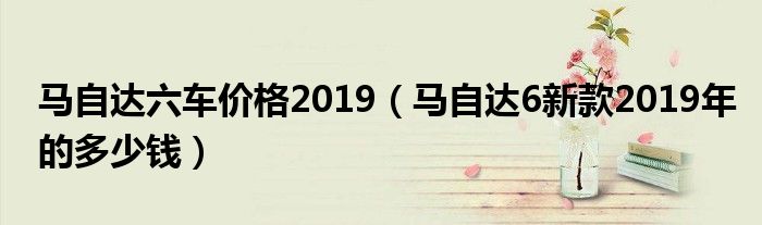 马自达六车价格2019（马自达6新款2019年的多少钱）