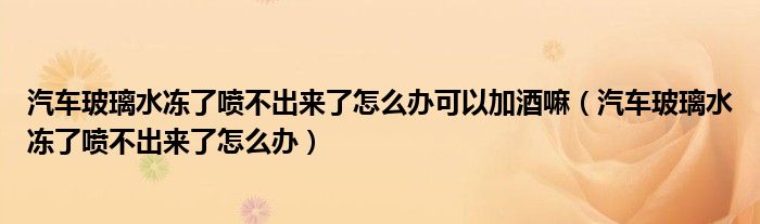 汽车玻璃水冻了喷不出来了怎么办可以加酒嘛（汽车玻璃水冻了喷不出来了怎么办）