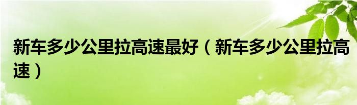 新车多少公里拉高速最好（新车多少公里拉高速）