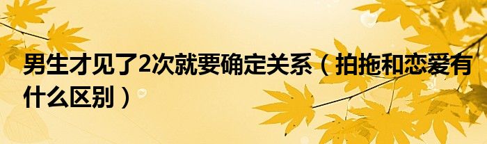 男生才见了2次就要确定关系（拍拖和恋爱有什么区别）