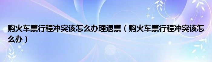 购火车票行程冲突该怎么办理退票（购火车票行程冲突该怎么办）