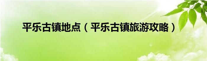 平乐古镇地点（平乐古镇旅游攻略）