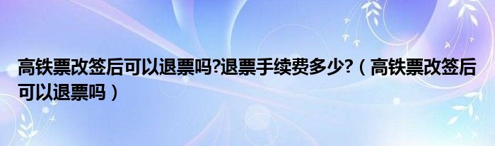 高铁票改签后可以退票吗?退票手续费多少?（高铁票改签后可以退票吗）