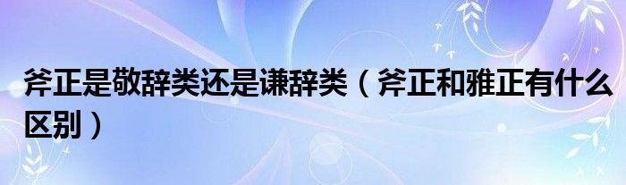 斧正是敬辞类还是谦辞类（斧正和雅正有什么区别）