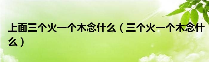 上面三个火一个木念什么（三个火一个木念什么）