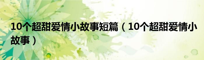 10个超甜爱情小故事短篇（10个超甜爱情小故事）