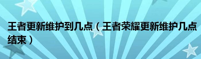 王者更新维护到几点（王者荣耀更新维护几点结束）