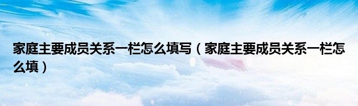 家庭主要成员关系一栏怎么填写（家庭主要成员关系一栏怎么填）