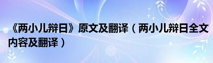 《两小儿辩日》原文及翻译（两小儿辩日全文内容及翻译）