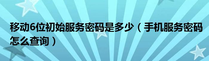 移动6位初始服务密码是多少（手机服务密码怎么查询）