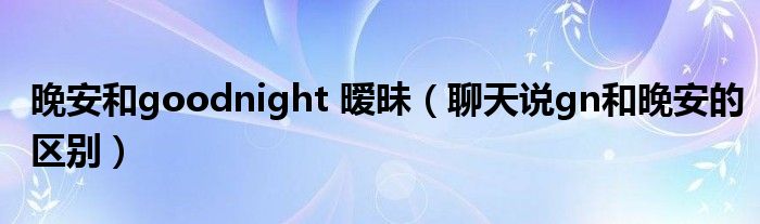 晚安和goodnight 暧昧（聊天说gn和晚安的区别）