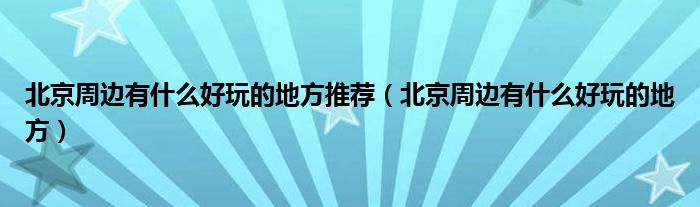 北京周边有什么好玩的地方推荐（北京周边有什么好玩的地方）