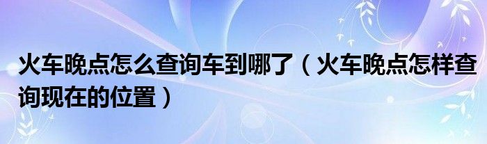 火车晚点怎么查询车到哪了（火车晚点怎样查询现在的位置）