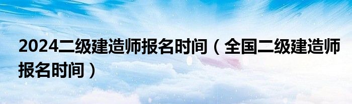 2024二级建造师报名时间（全国二级建造师报名时间）