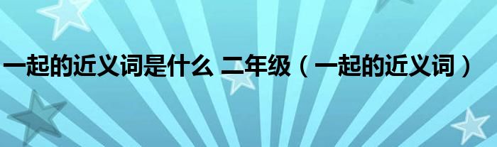 一起的近义词是什么 二年级（一起的近义词）