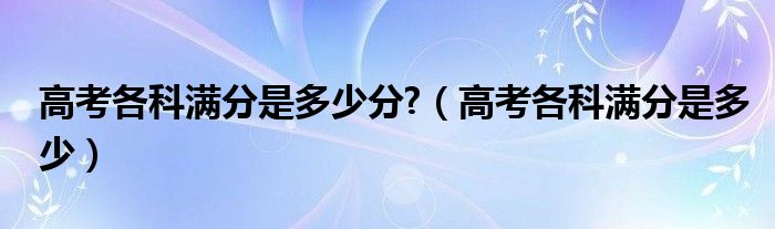 高考各科满分是多少分?（高考各科满分是多少）