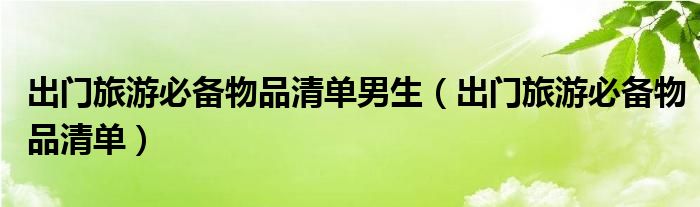 出门旅游必备物品清单男生（出门旅游必备物品清单）