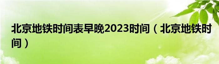 北京地铁时间表早晚2023时间（北京地铁时间）