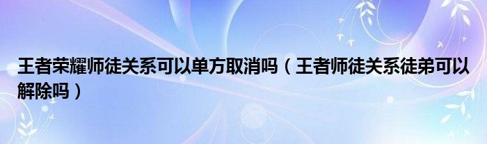 王者荣耀师徒关系可以单方取消吗（王者师徒关系徒弟可以解除吗）