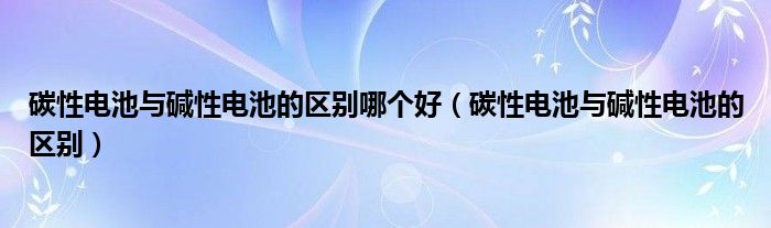 碳性电池与碱性电池的区别哪个好（碳性电池与碱性电池的区别）