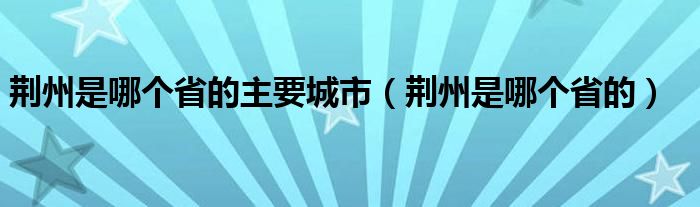 荆州是哪个省的主要城市（荆州是哪个省的）