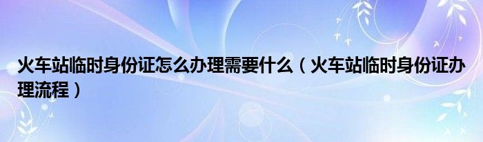 火车站临时身份证怎么办理需要什么（火车站临时身份证办理流程）