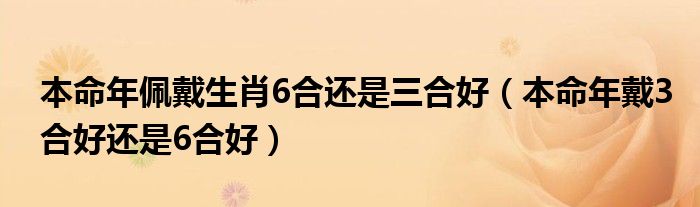 本命年佩戴生肖6合还是三合好（本命年戴3合好还是6合好）