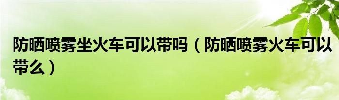 防晒喷雾坐火车可以带吗（防晒喷雾火车可以带么）