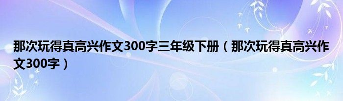 那次玩得真高兴作文300字三年级下册（那次玩得真高兴作文300字）