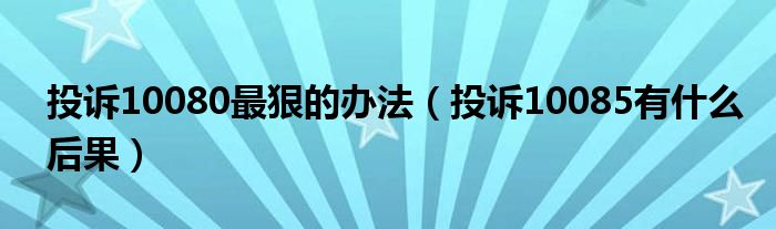 投诉10080最狠的办法（投诉10085有什么后果）